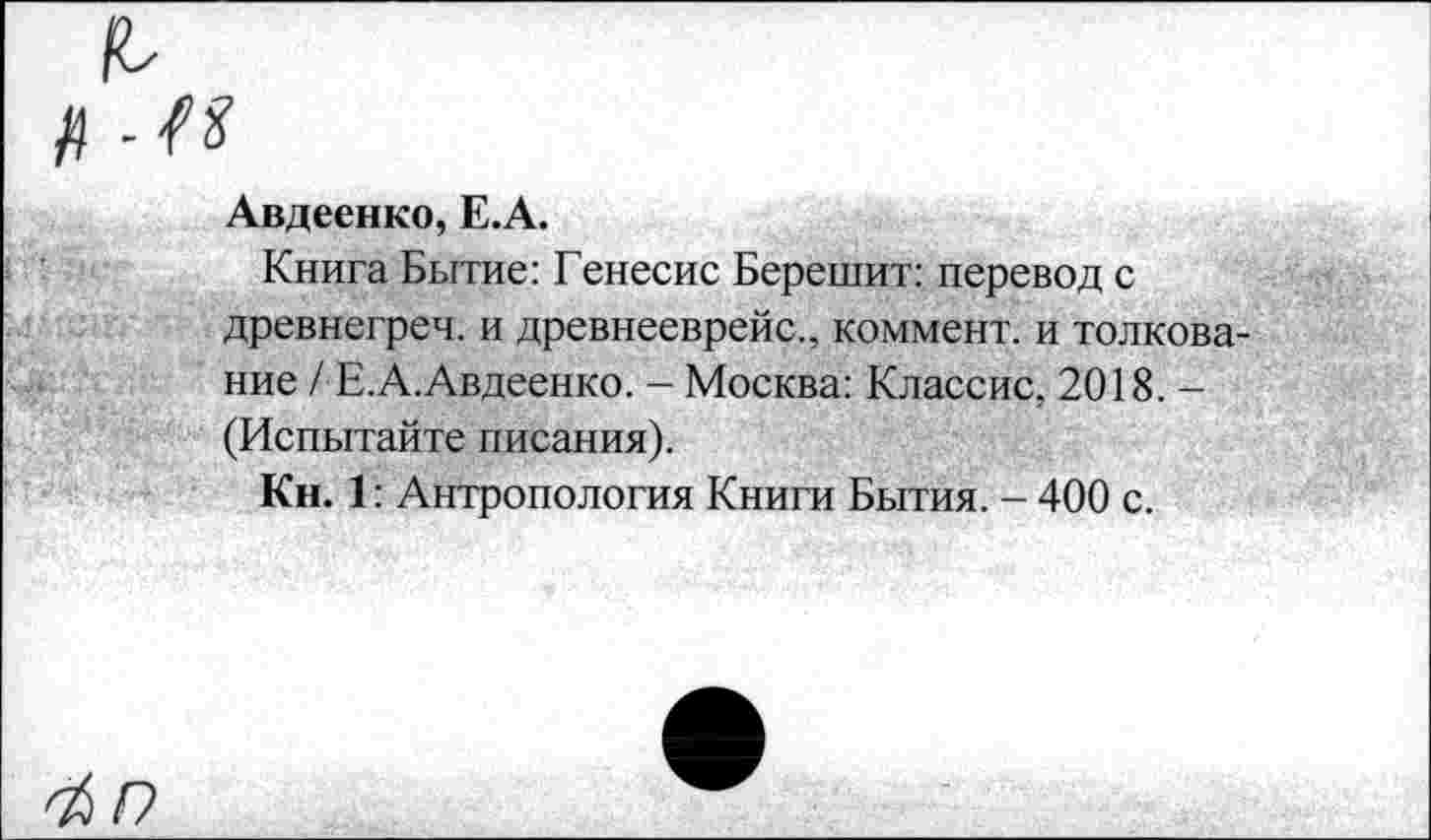 ﻿-п
Авдеенко, Е.А.
Книга Бытие: Генесис Берешит: перевод с древнегреч. и древнееврейс., коммент, и толкование / Е.А.Авдеенко. - Москва: Классис, 2018. -(Испытайте писания).
Кн. 1: Антропология Книги Бытия. - 400 с.